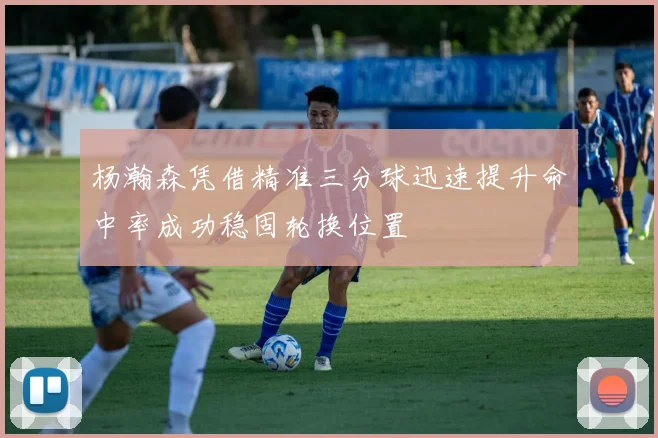 杨瀚森凭借精准三分球迅速提升命中率成功稳固轮换位置