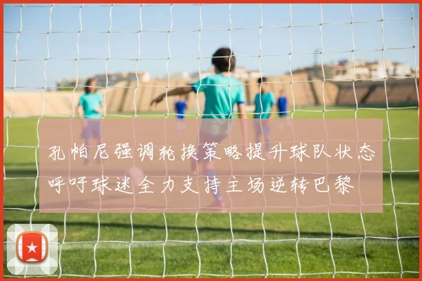孔帕尼强调轮换策略提升球队状态呼吁球迷全力支持主场逆转巴黎