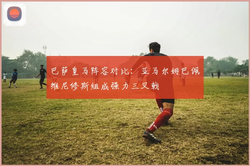 巴萨皇马阵容对比：亚马尔姆巴佩维尼修斯组成强力三叉戟