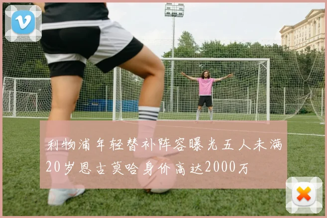 利物浦年轻替补阵容曝光五人未满20岁恩古莫哈身价高达2000万