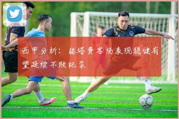 西甲分析：赫塔费客场表现稳健有望延续不败纪录