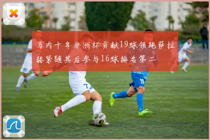 马内十年非洲杯贡献19球领跑萨拉赫紧随其后参与16球排名第二