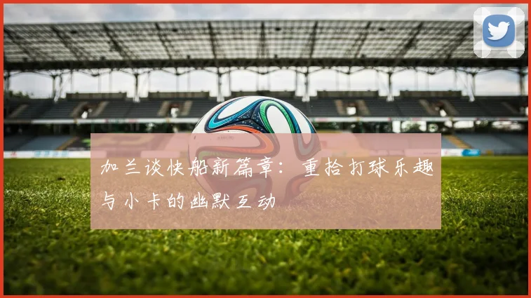加兰谈快船新篇章：重拾打球乐趣与小卡的幽默互动