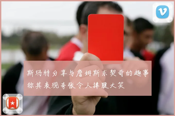斯玛特分享与詹姆斯东契奇的趣事称其表现夸张令人捧腹大笑