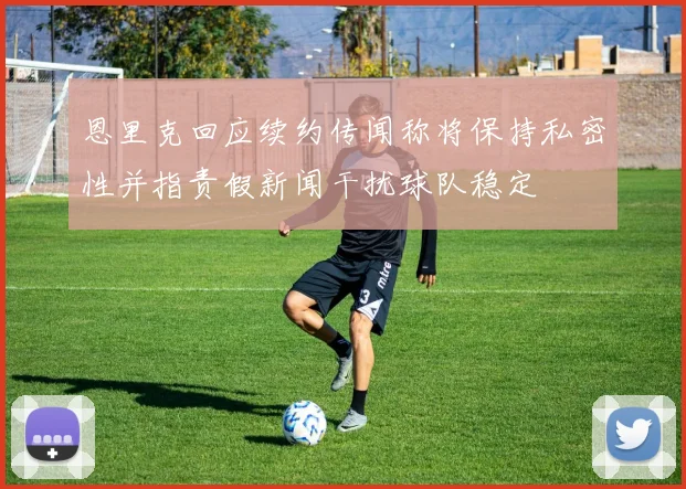 恩里克回应续约传闻称将保持私密性并指责假新闻干扰球队稳定