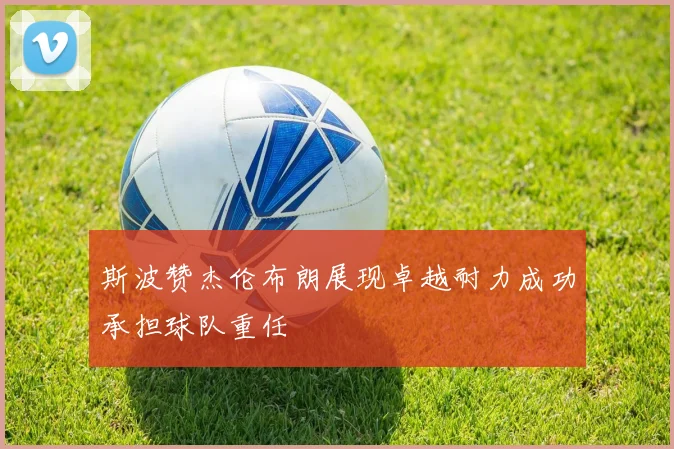 斯波赞杰伦布朗展现卓越耐力成功承担球队重任