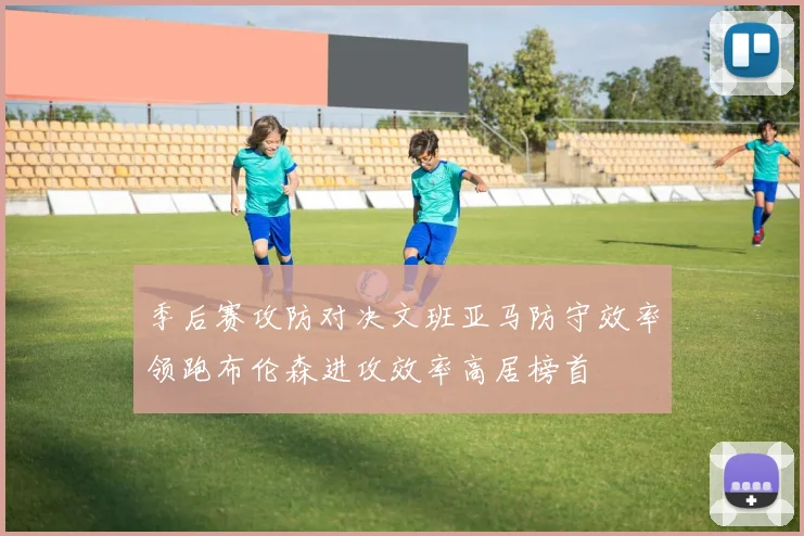 季后赛攻防对决文班亚马防守效率领跑布伦森进攻效率高居榜首
