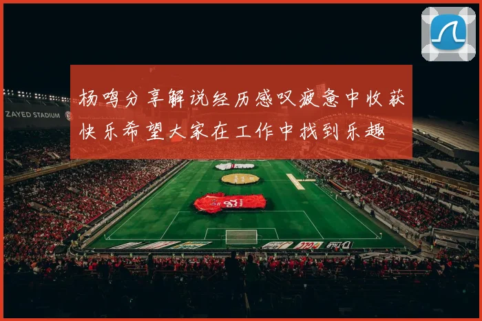 杨鸣分享解说经历感叹疲惫中收获快乐希望大家在工作中找到乐趣